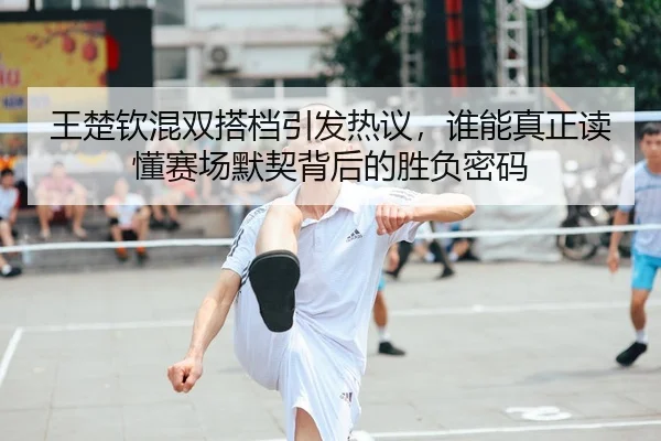 王楚钦混双搭档引发热议，谁能真正读懂赛场默契背后的胜负密码