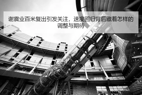 谢震业百米复出引发关注，速度回归背后藏着怎样的调整与期待