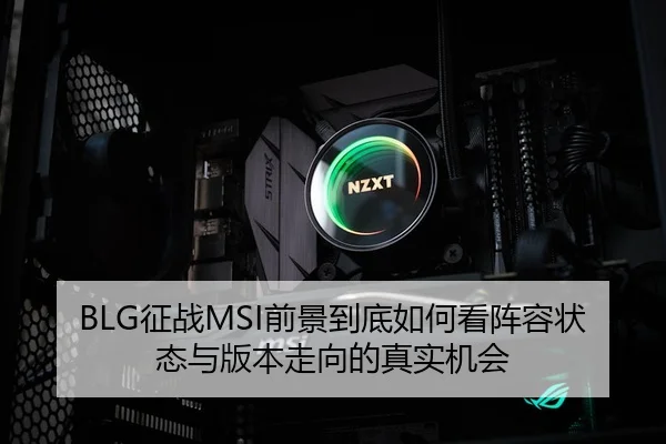 BLG征战MSI前景到底如何看阵容状态与版本走向的真实机会
