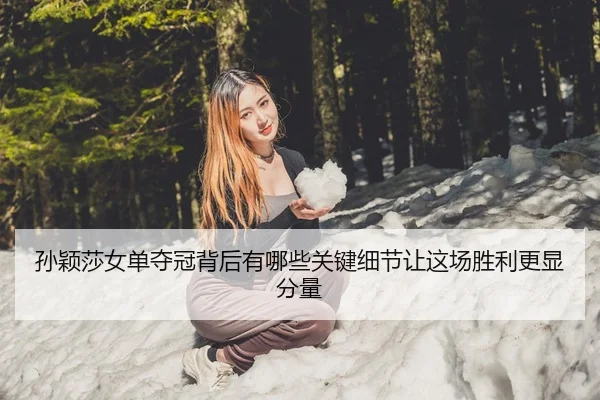 孙颖莎女单夺冠背后有哪些关键细节让这场胜利更显分量
