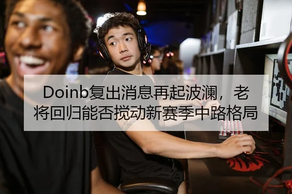 Doinb复出消息再起波澜，老将回归能否搅动新赛季中路格局